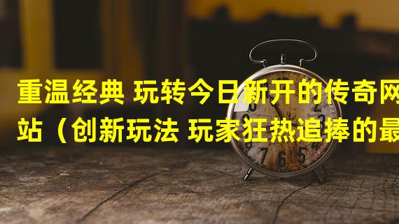 重温经典 玩转今日新开的传奇网站（创新玩法 玩家狂热追捧的最新传奇网站发布）